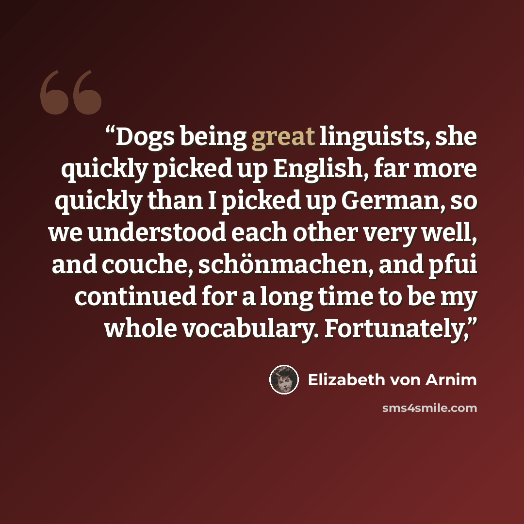 “Dogs being great linguists, she quickly picked up English, far more quickly than I picked up German, so we understood each other very well, and couche, schönmachen, and pfui continued for a long time to be my whole vocabulary. Fortunately,” quote by Elizabeth von Arnim