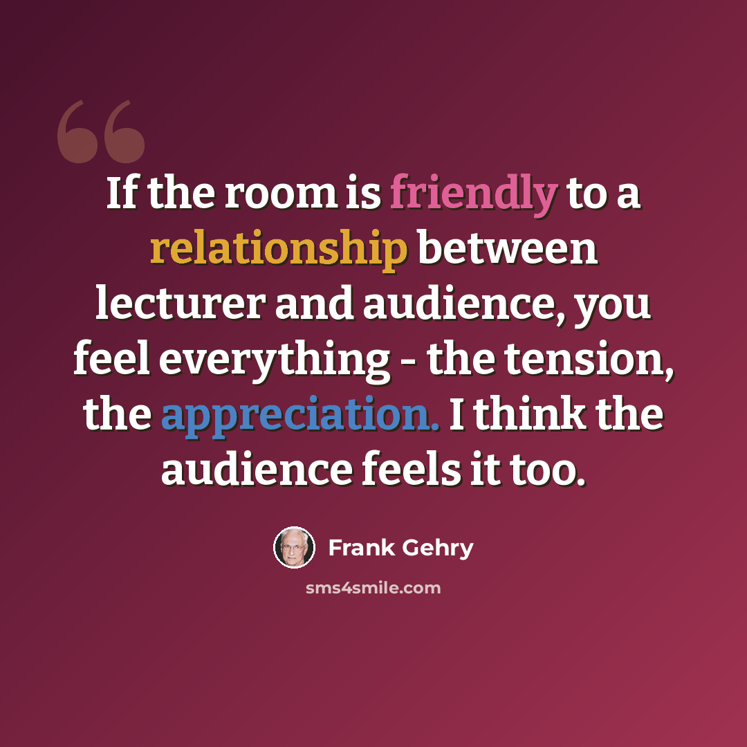 “If the room is friendly to a relationship between lecturer and audience, you feel everything - the tension, the appreciation. I think the audience feels it too.” quote by Frank Gehry