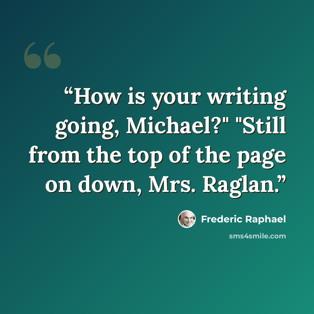 “How is your writing going, Michael?" "Still from the top of the page on down, Mrs. Raglan.” quote by Frederic Raphael