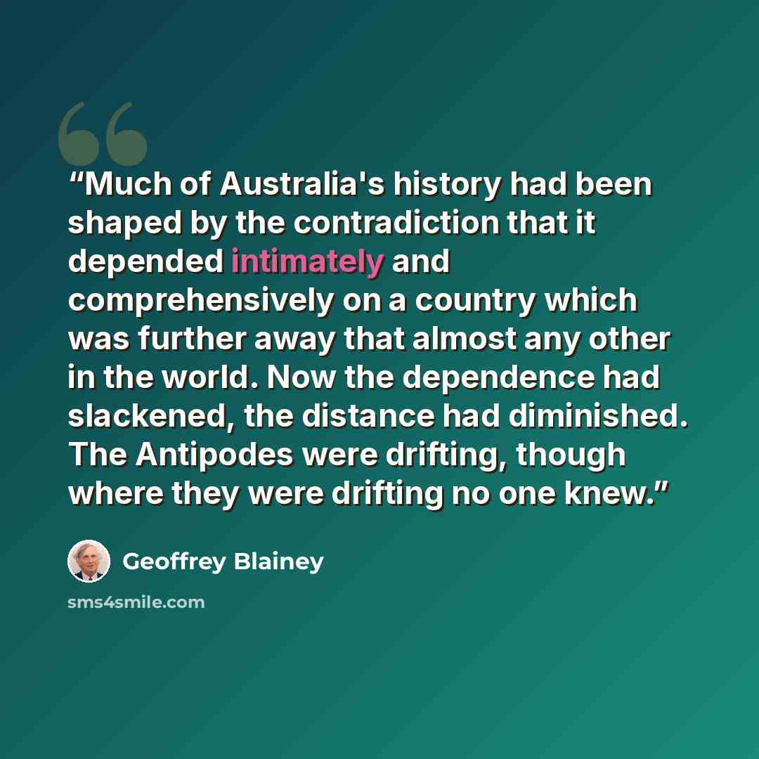 “Much of Australia's history had been shaped by the contradiction that it depended intimately and comprehensively on a country which was further away that almost any other in the world. Now the dependence had slackened, the distance had diminished. The Antipodes were drifting, though where they…” quote by Geoffrey Blainey
