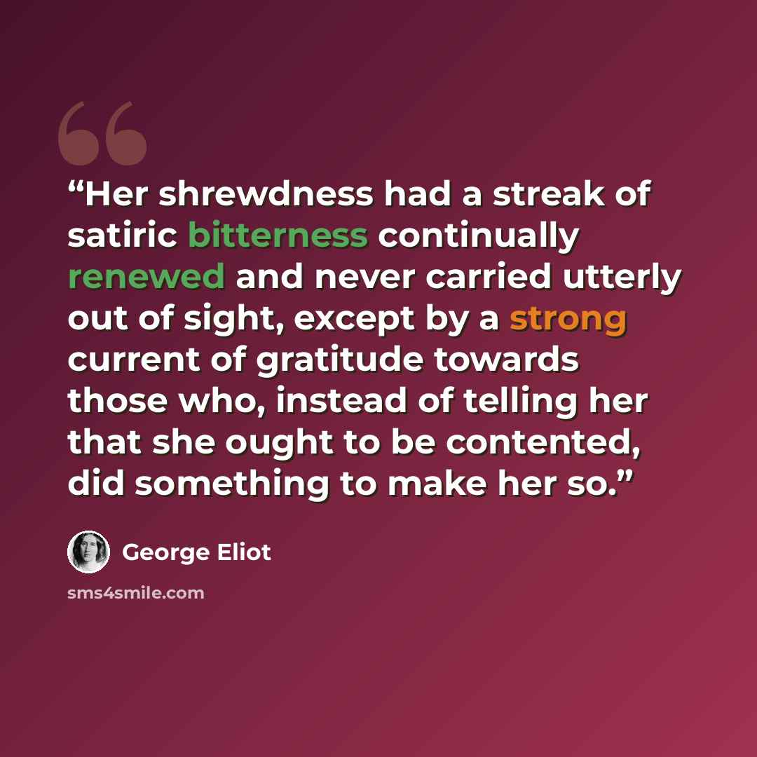“Her shrewdness had a streak of satiric bitterness continually renewed and never carried utterly out of sight, except by a strong current of gratitude towards those who, instead of telling her that she ought to be contented, did something to make her so.” quote by George Eliot