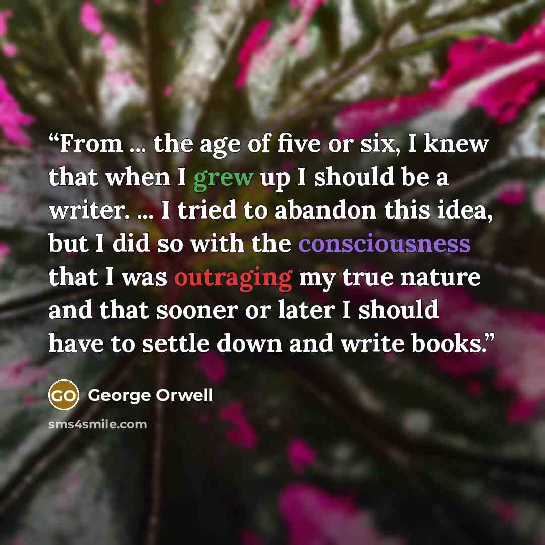 “From ... the age of five or six, I knew that when I grew up I should be a writer. ... I tried to abandon this idea, but I did so with the consciousness that I was outraging my true nature and that sooner or later I should have to settle down and write books.” quote by George Orwell
