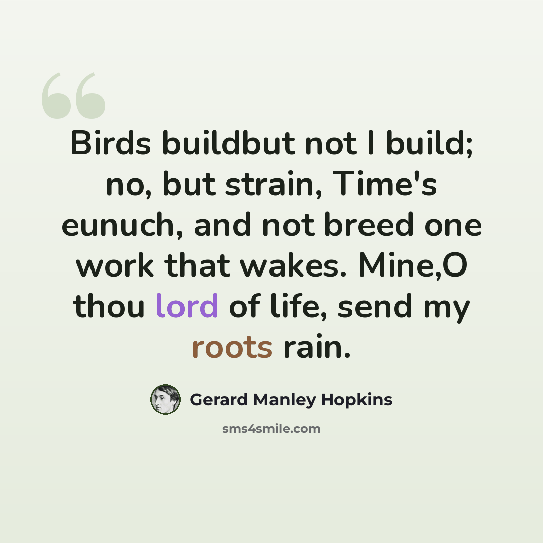 “Birds buildbut not I build; no, but strain, Time's eunuch, and not breed one work that wakes. Mine,O thou lord of life, send my roots rain.” quote by Gerard Manley Hopkins