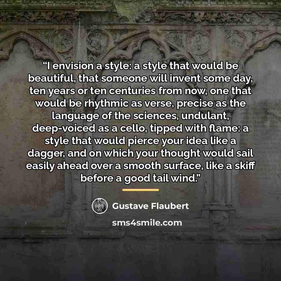 “I envision a style: a style that would be beautiful, that someone will invent some day, ten years or ten centuries from now, one that would be rhythmic as verse, precise as the language of the sciences, undulant, deep-voiced as a cello, tipped with flame: a style that would pierce your idea like a…” quote by Gustave Flaubert