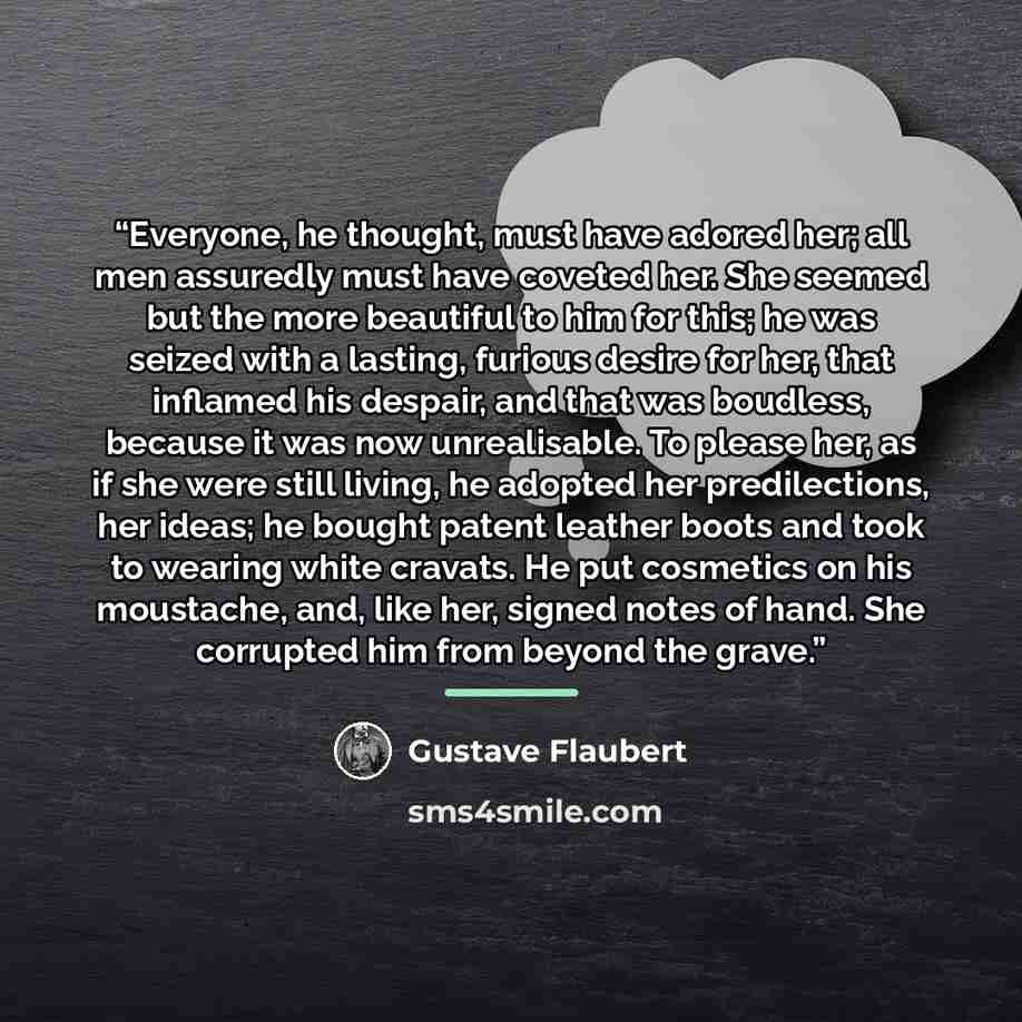 “Everyone, he thought, must have adored her; all men assuredly must have coveted her. She seemed but the more beautiful to him for this; he was seized with a lasting, furious desire for her, that inflamed his despair, and that was boudless, because it was now unrealisable. To please her, as if she…” quote by Gustave Flaubert