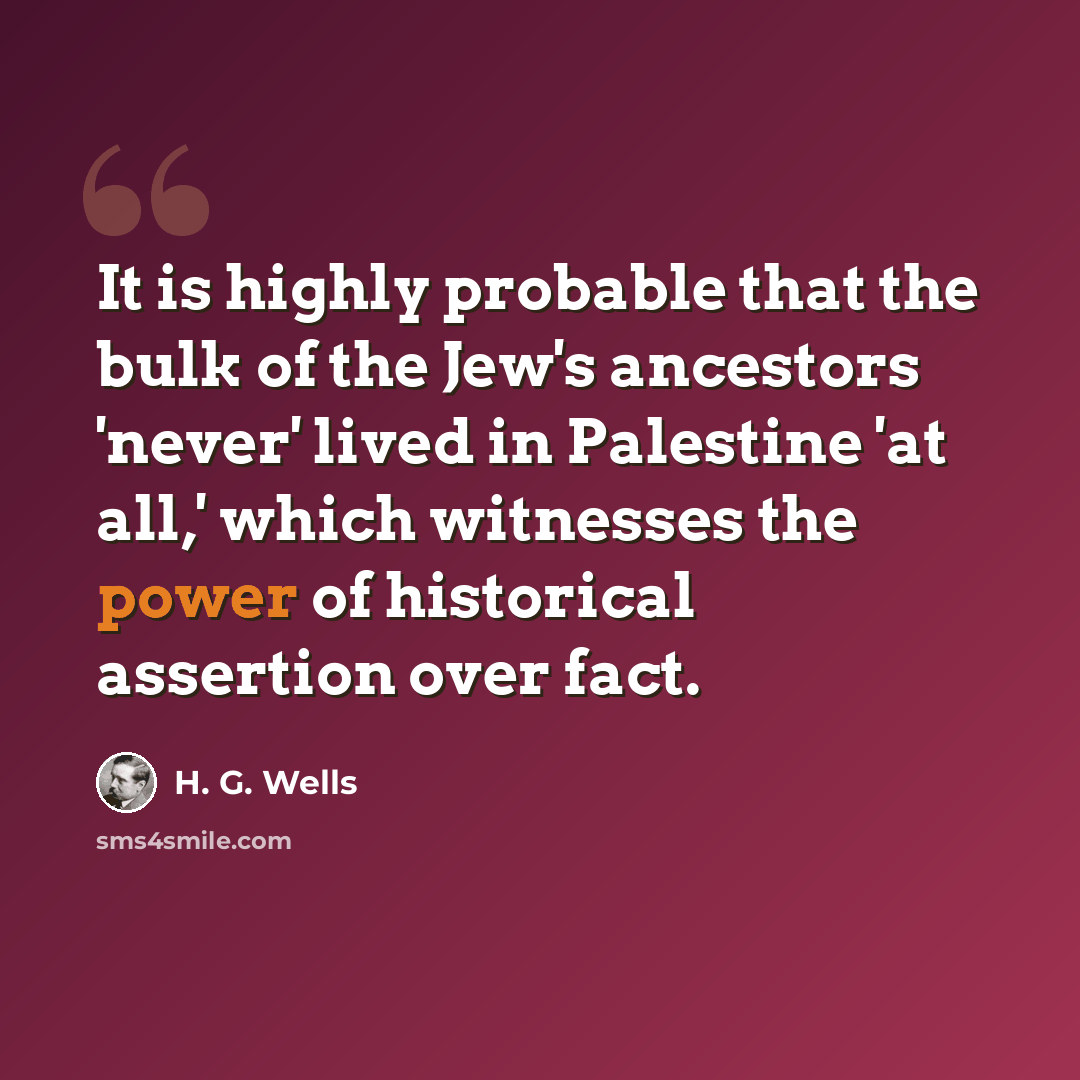 “It is highly probable that the bulk of the Jew's ancestors 'never' lived in Palestine 'at all,' which witnesses the power of historical assertion over fact.” quote by H. G. Wells