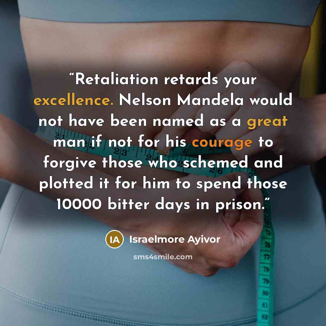 “Retaliation retards your excellence. Nelson Mandela would not have been named as a great man if not for his courage to forgive those who schemed and plotted it for him to spend those 10000 bitter days in prison.” quote by Israelmore Ayivor