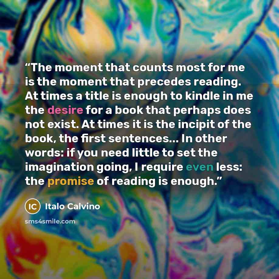 “The moment that counts most for me is the moment that precedes reading. At times a title is enough to kindle in me the desire for a book that perhaps does not exist. At times it is the incipit of the book, the first sentences... In other words: if you need little to set the imagination going, I…” quote by Italo Calvino