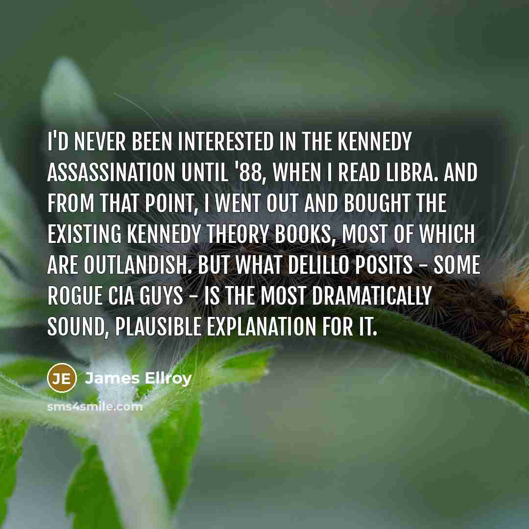 “I'd never been interested in the Kennedy assassination until '88, when I read Libra. And from that point, I went out and bought the existing Kennedy theory books, most of which are outlandish. But what DeLillo posits - some rogue CIA guys - is the most dramatically sound, plausible explanation for…” quote by James Ellroy