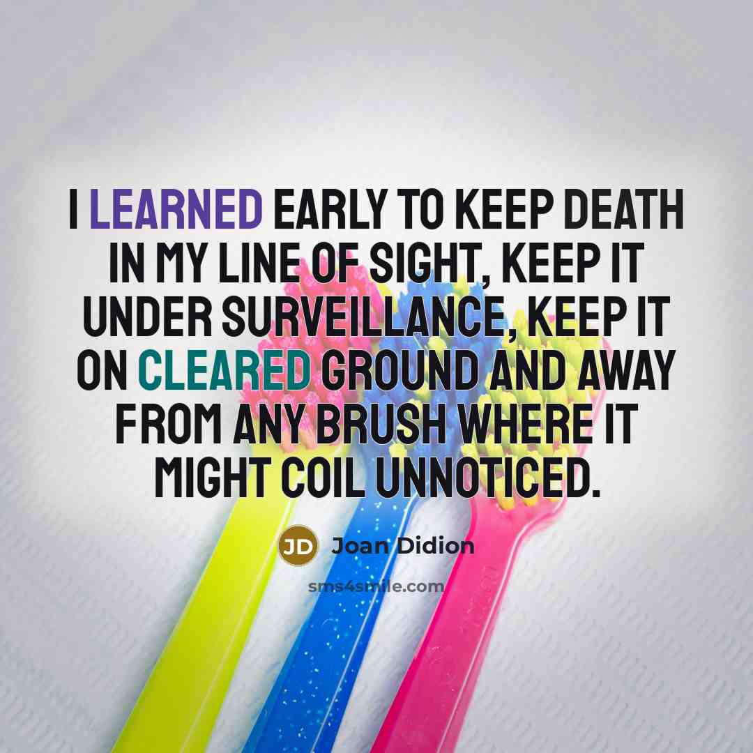 “I learned early to keep death in my line of sight, keep it under surveillance, keep it on cleared ground and away from any brush where it might coil unnoticed.” quote by Joan Didion