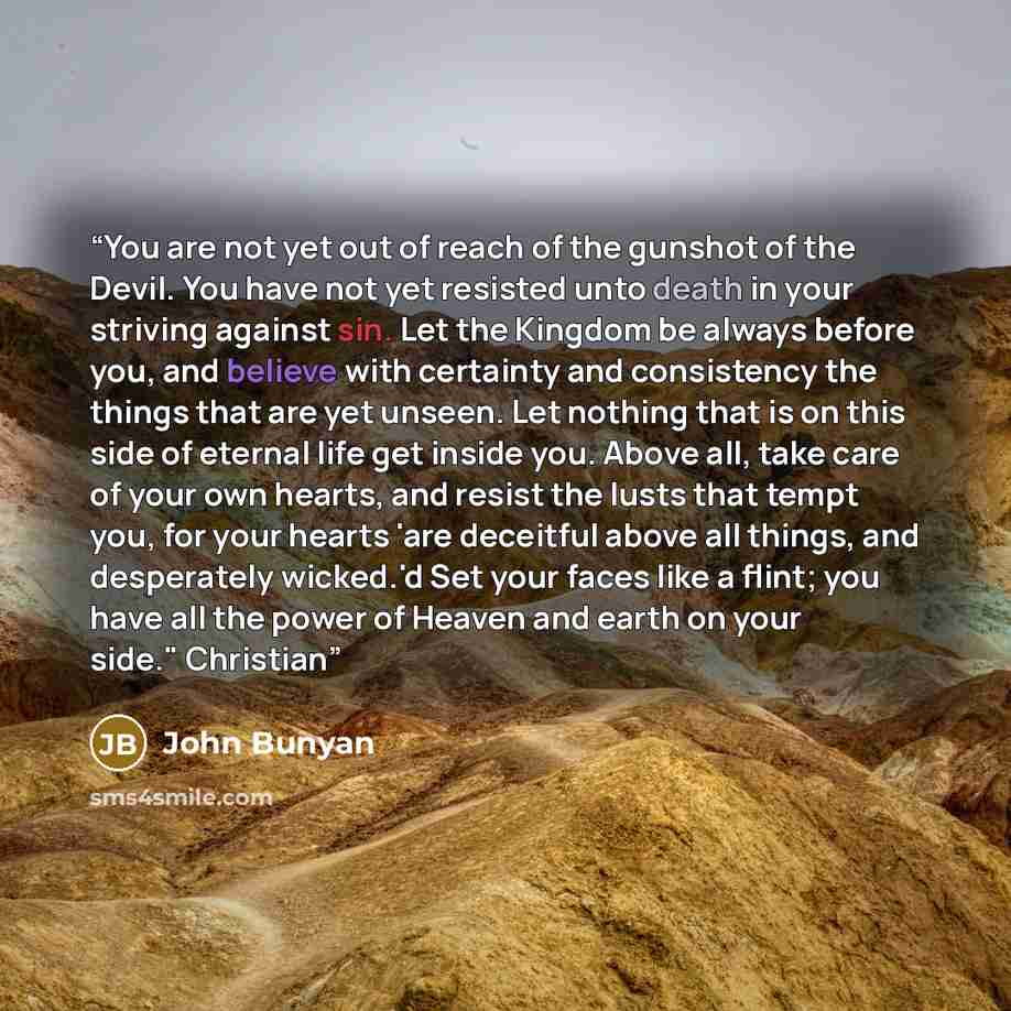 “You are not yet out of reach of the gunshot of the Devil. You have not yet resisted unto death in your striving against sin. Let the Kingdom be always before you, and believe with certainty and consistency the things that are yet unseen. Let nothing that is on this side of eternal life get inside…” quote by John Bunyan