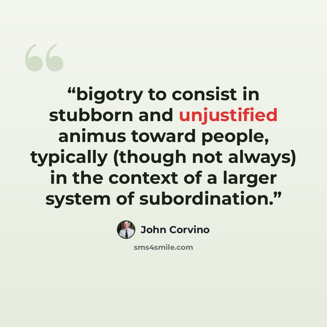 “bigotry to consist in stubborn and unjustified animus toward people, typically (though not always) in the context of a larger system of subordination.” quote by John Corvino