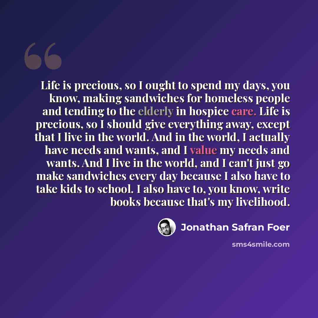 “Life is precious, so I ought to spend my days, you know, making sandwiches for homeless people and tending to the elderly in hospice care. Life is precious, so I should give everything away, except that I live in the world. And in the world, I actually have needs and wants, and I value my needs…” quote by Jonathan Safran Foer