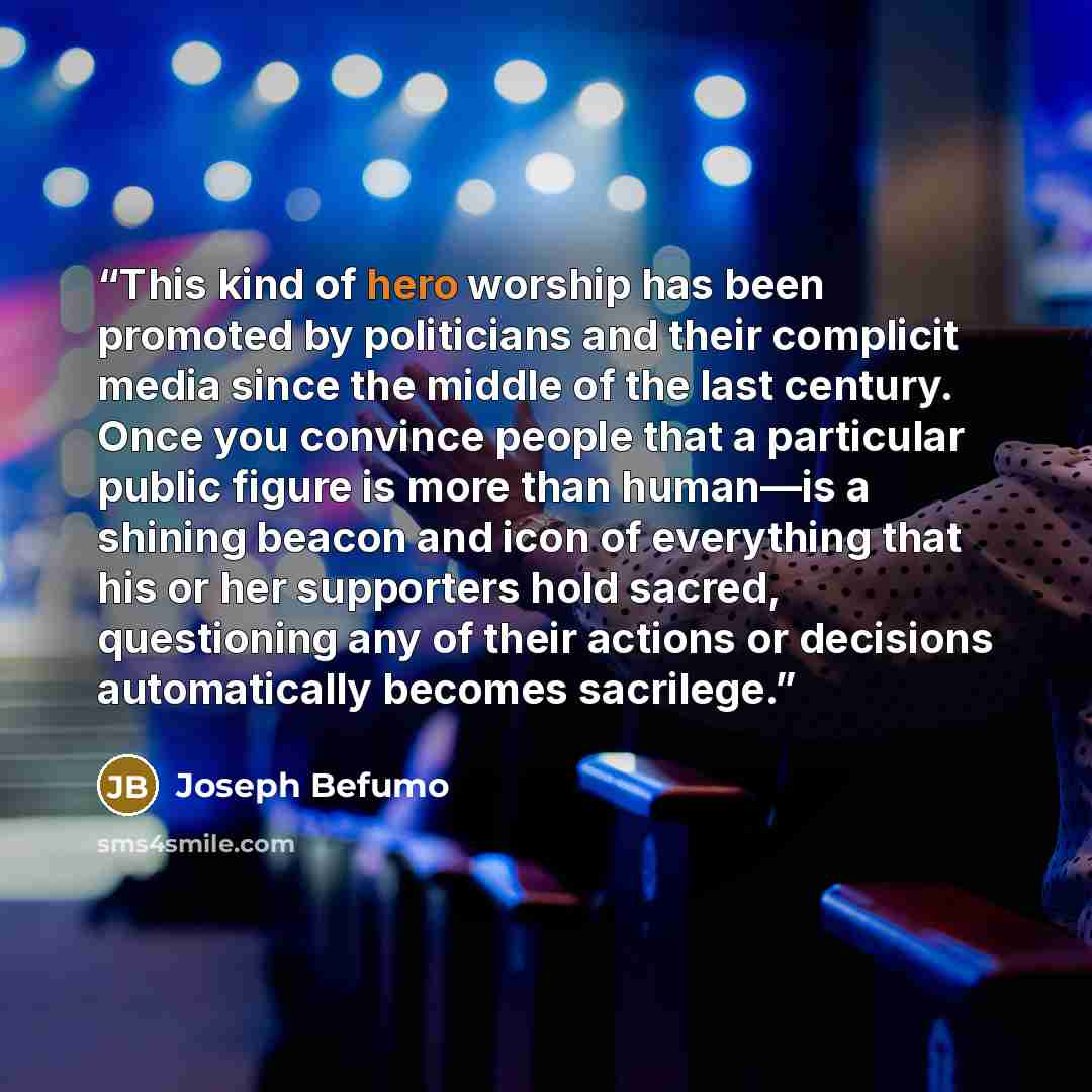 “This kind of hero worship has been promoted by politicians and their complicit media since the middle of the last century. Once you convince people that a particular public figure is more than human—is a shining beacon and icon of everything that his or her supporters hold sacred, questioning any…” quote by Joseph Befumo