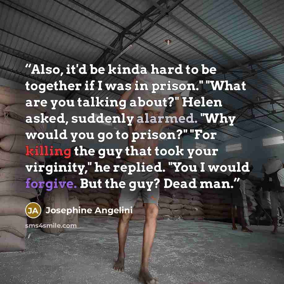 “Also, it'd be kinda hard to be together if I was in prison." "What are you talking about?" Helen asked, suddenly alarmed. "Why would you go to prison?" "For killing the guy that took your virginity," he replied. "You I would forgive. But the guy? Dead man.” quote by Josephine Angelini