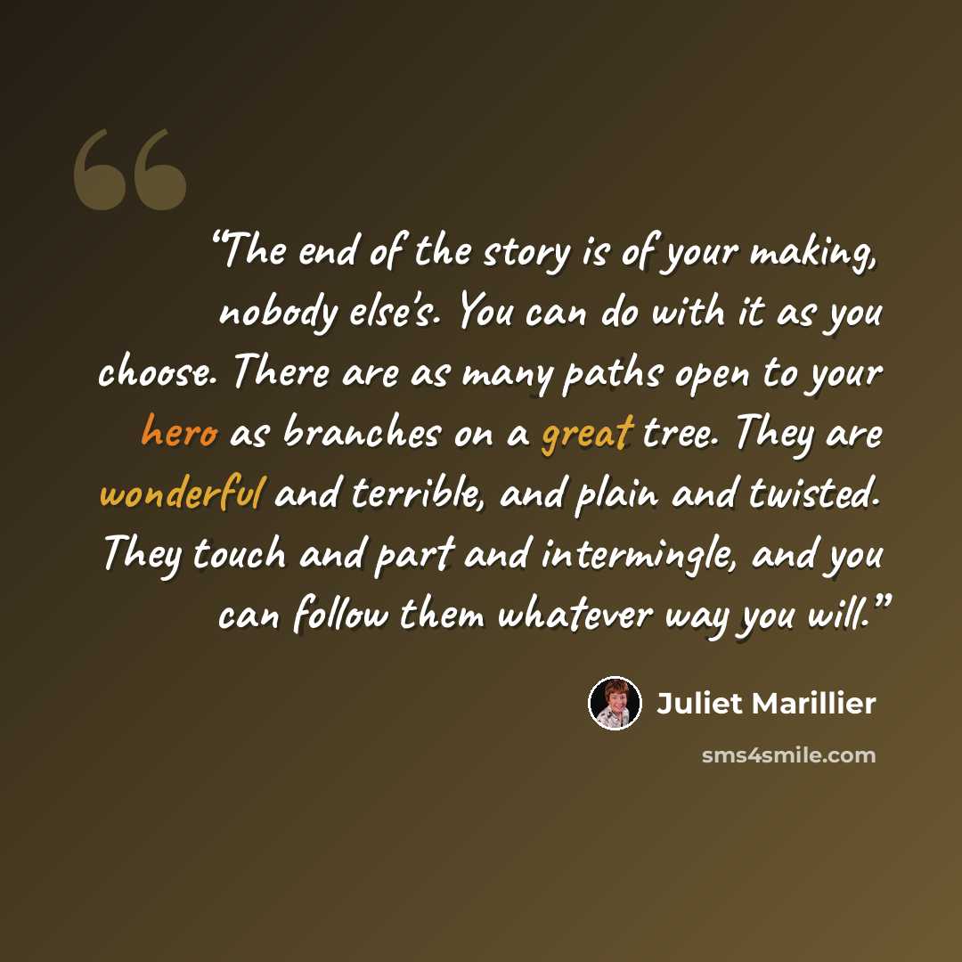 “The end of the story is of your making, nobody else's. You can do with it as you choose. There are as many paths open to your hero as branches on a great tree. They are wonderful and terrible, and plain and twisted. They touch and part and intermingle, and you can follow them whatever way you will.” quote by Juliet Marillier