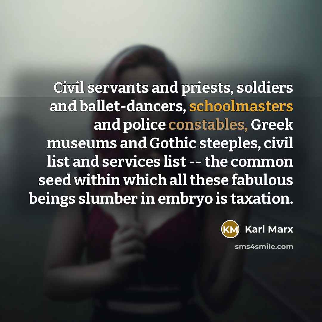 “Civil servants and priests, soldiers and ballet-dancers, schoolmasters and police constables, Greek museums and Gothic steeples, civil list and services list -- the common seed within which all these fabulous beings slumber in embryo is taxation.” quote by Karl Marx
