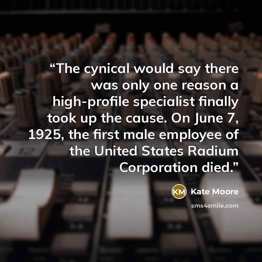 “The cynical would say there was only one reason a high-profile specialist finally took up the cause. On June 7, 1925, the first male employee of the United States Radium Corporation died.” quote by Kate Moore