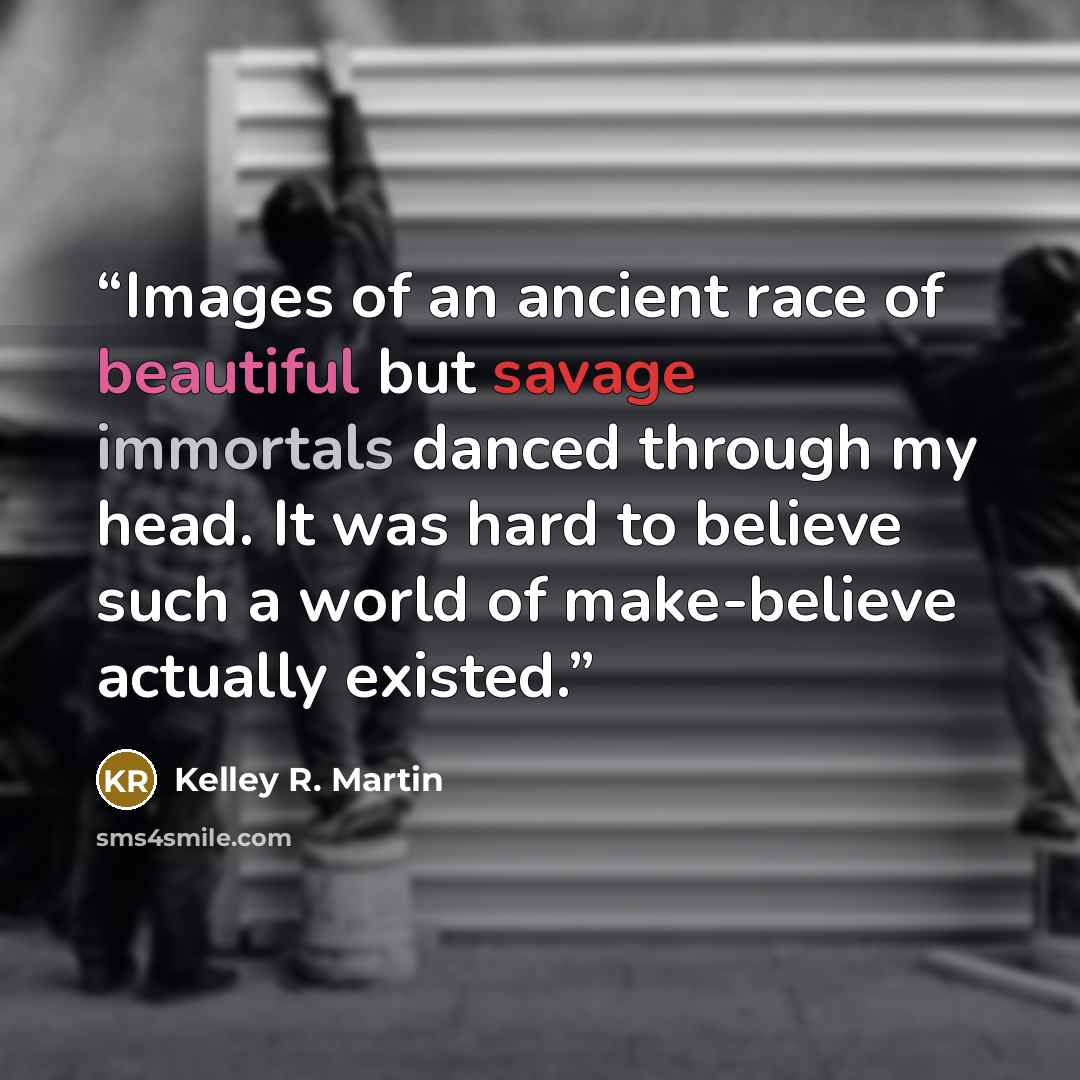 “Images of an ancient race of beautiful but savage immortals danced through my head. It was hard to believe such a world of make-believe actually existed.” quote by Kelley R. Martin