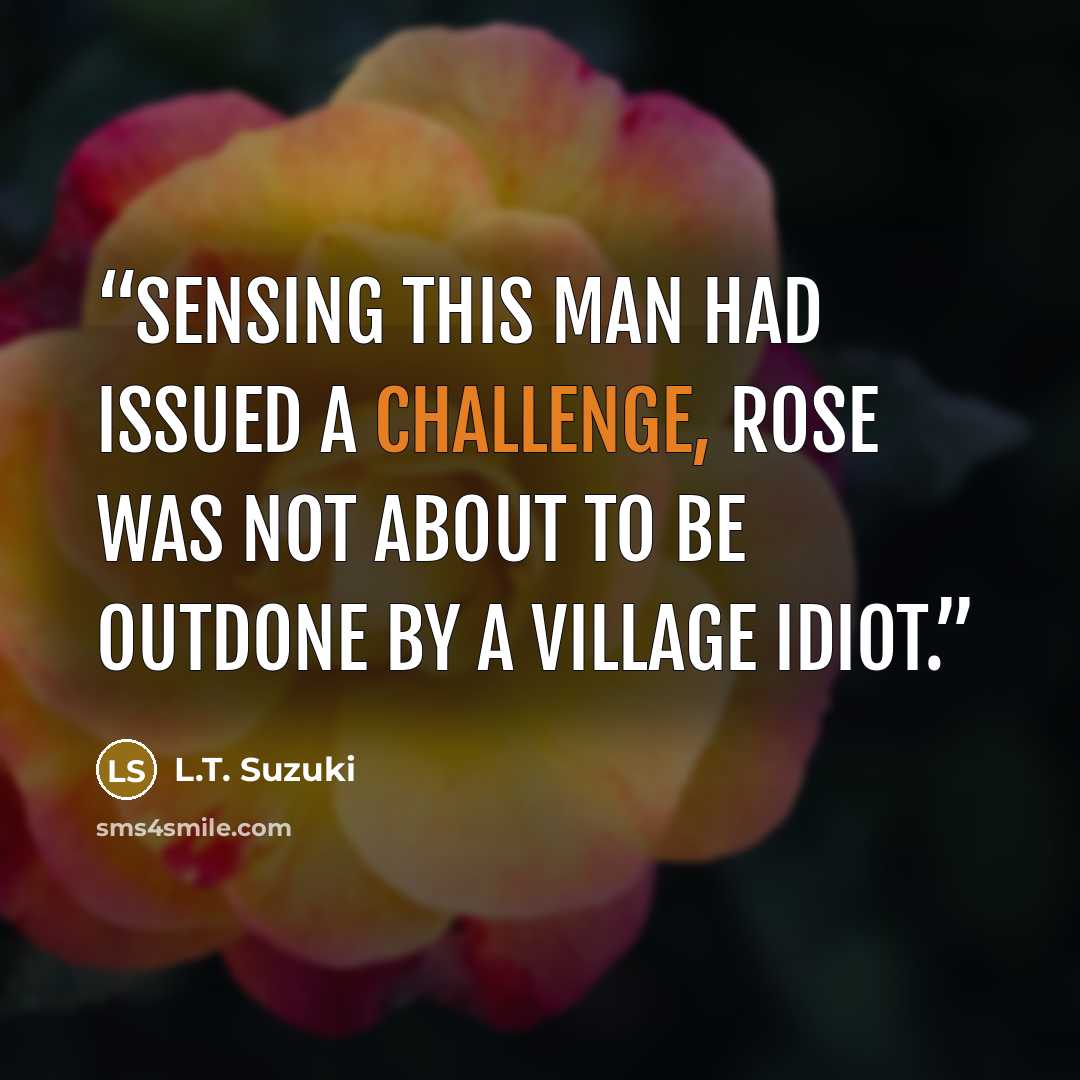 “Sensing this man had issued a challenge, Rose was not about to be outdone by a village idiot.” quote by L.T. Suzuki