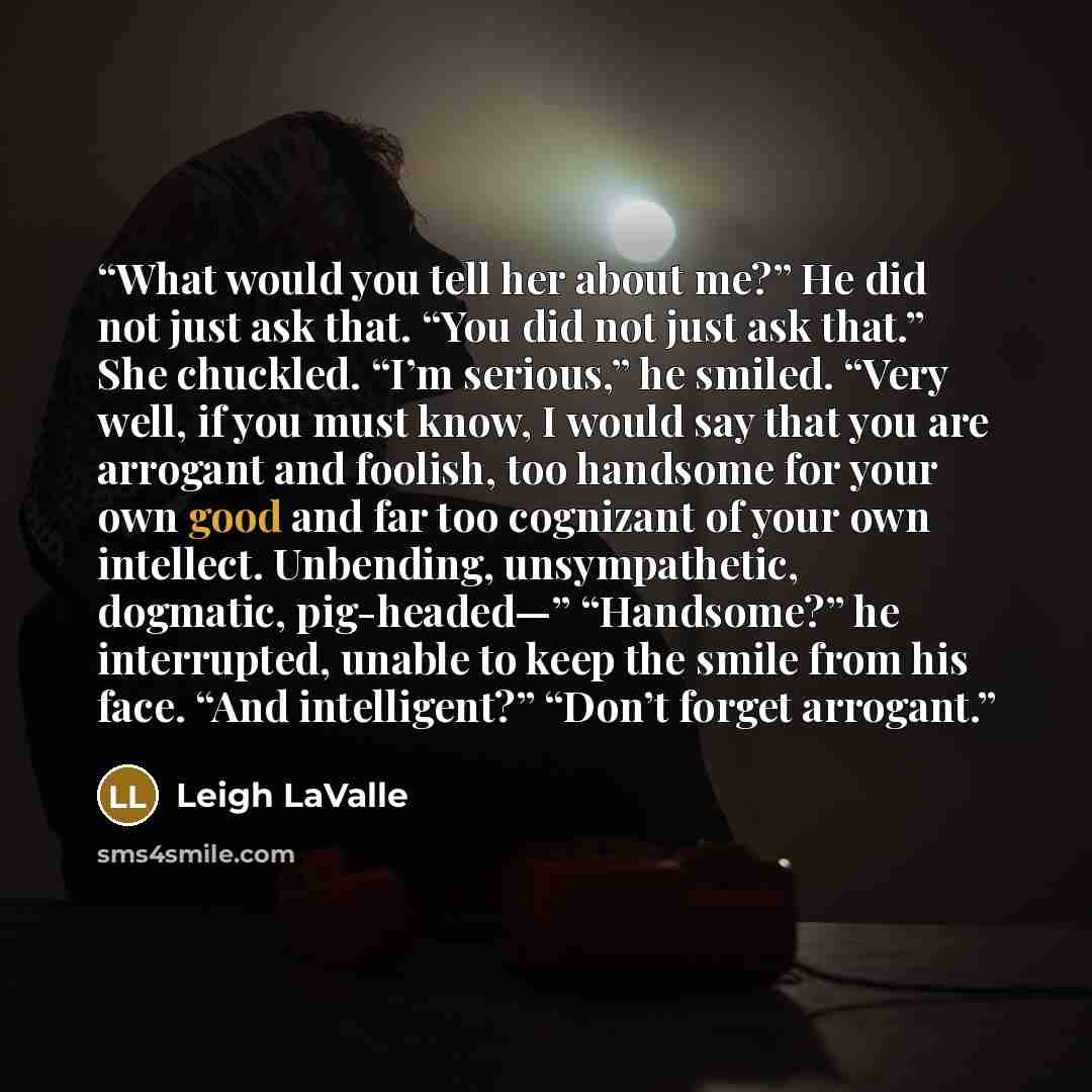 “What would you tell her about me?” He did not just ask that. “You did not just ask that.” She chuckled. “I’m serious,” he smiled. “Very well, if you must know, I would say that you are arrogant and foolish, too handsome for your own good and far too cognizant of your own intellect. Unbending…” quote by Leigh LaValle