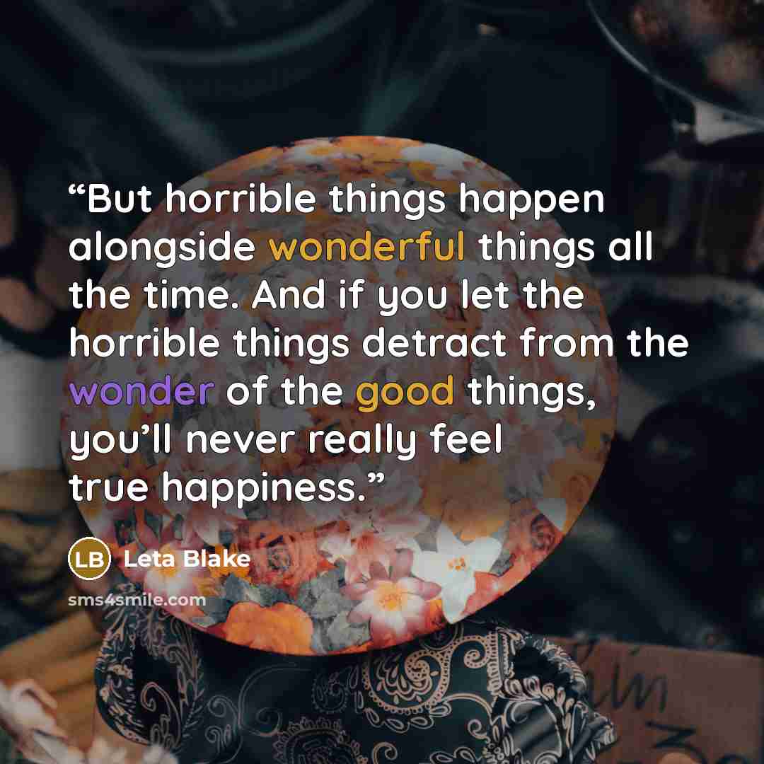 “But horrible things happen alongside wonderful things all the time. And if you let the horrible things detract from the wonder of the good things, you’ll never really feel true happiness.” quote by Leta Blake