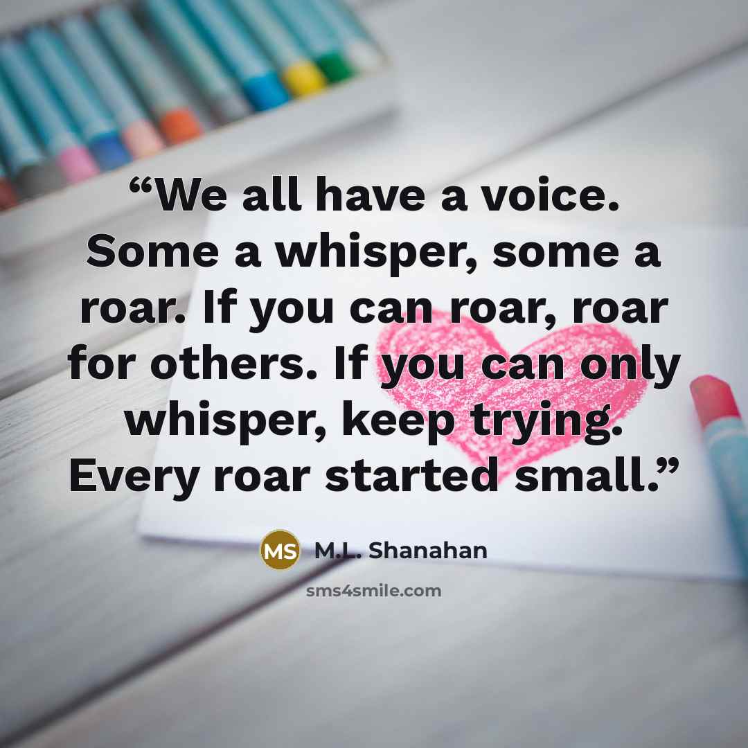 “We all have a voice. Some a whisper, some a roar. If you can roar, roar for others. If you can only whisper, keep trying. Every roar started small.” quote by M.L. Shanahan