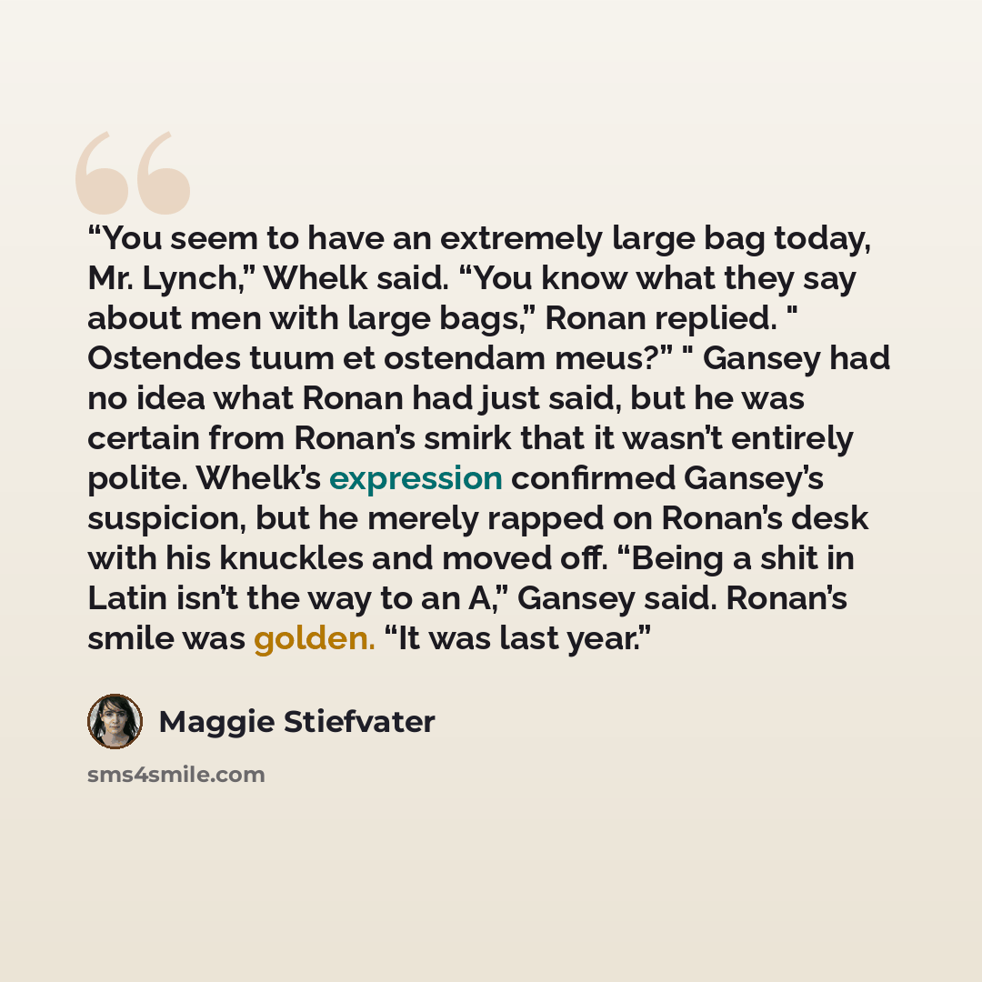 “You seem to have an extremely large bag today, Mr. Lynch,” Whelk said. “You know what they say about men with large bags,” Ronan replied. " Ostendes tuum et ostendam meus?” " Gansey had no idea what Ronan had just said, but he was certain from Ronan’s smirk that it wasn’t entirely polite. Whelk’s…” quote by Maggie Stiefvater