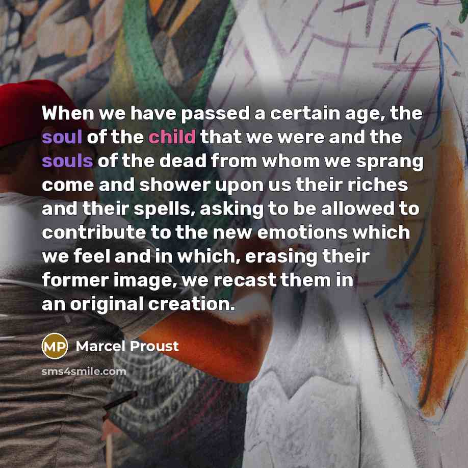 “When we have passed a certain age, the soul of the child that we were and the souls of the dead from whom we sprang come and shower upon us their riches and their spells, asking to be allowed to contribute to the new emotions which we feel and in which, erasing their former image, we recast them…” quote by Marcel Proust