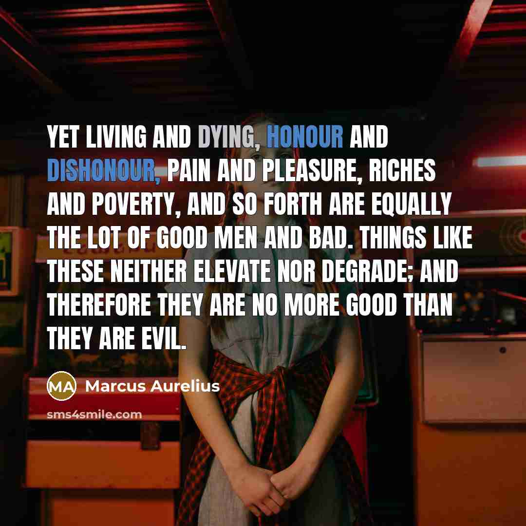 “Yet living and dying, honour and dishonour, pain and pleasure, riches and poverty, and so forth are equally the lot of good men and bad. Things like these neither elevate nor degrade; and therefore they are no more good than they are evil.” quote by Marcus Aurelius