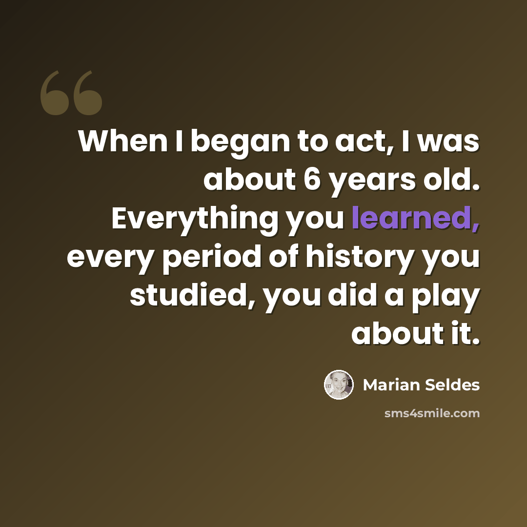 “When I began to act, I was about 6 years old. Everything you learned, every period of history you studied, you did a play about it.” quote by Marian Seldes