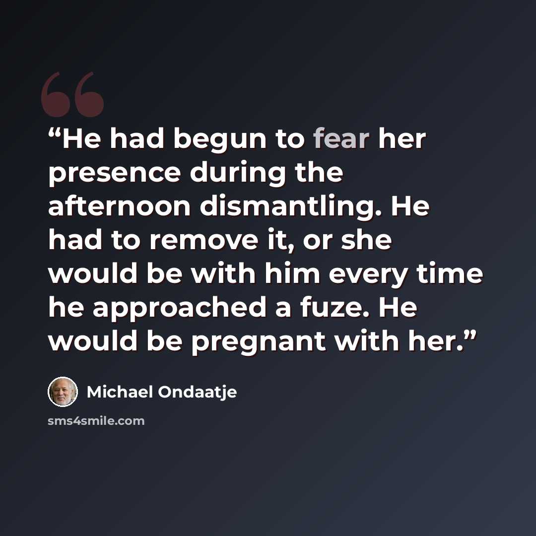 “He had begun to fear her presence during the afternoon dismantling. He had to remove it, or she would be with him every time he approached a fuze. He would be pregnant with her.” quote by Michael Ondaatje