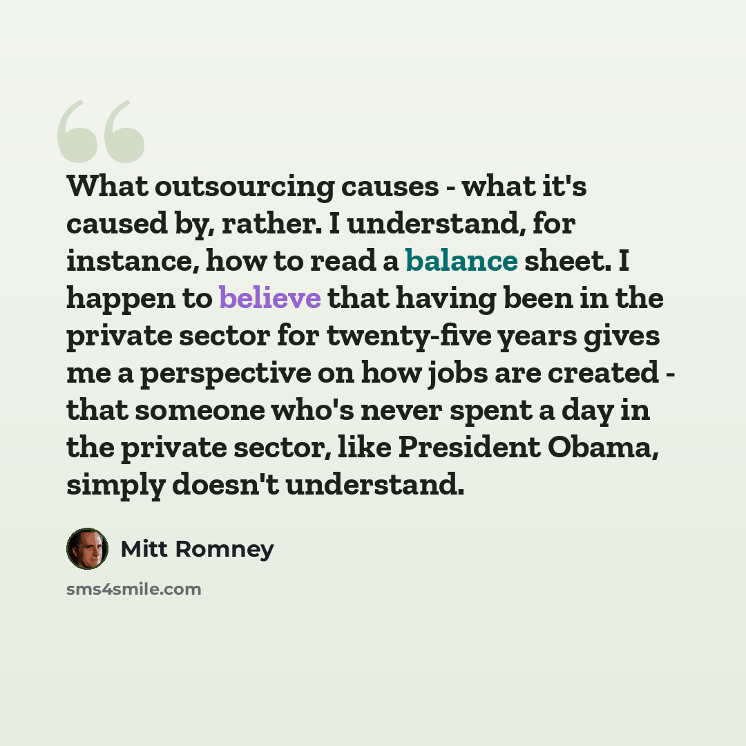 “What outsourcing causes - what it's caused by, rather. I understand, for instance, how to read a balance sheet. I happen to believe that having been in the private sector for twenty-five years gives me a perspective on how jobs are created - that someone who's never spent a day in the private…” quote by Mitt Romney