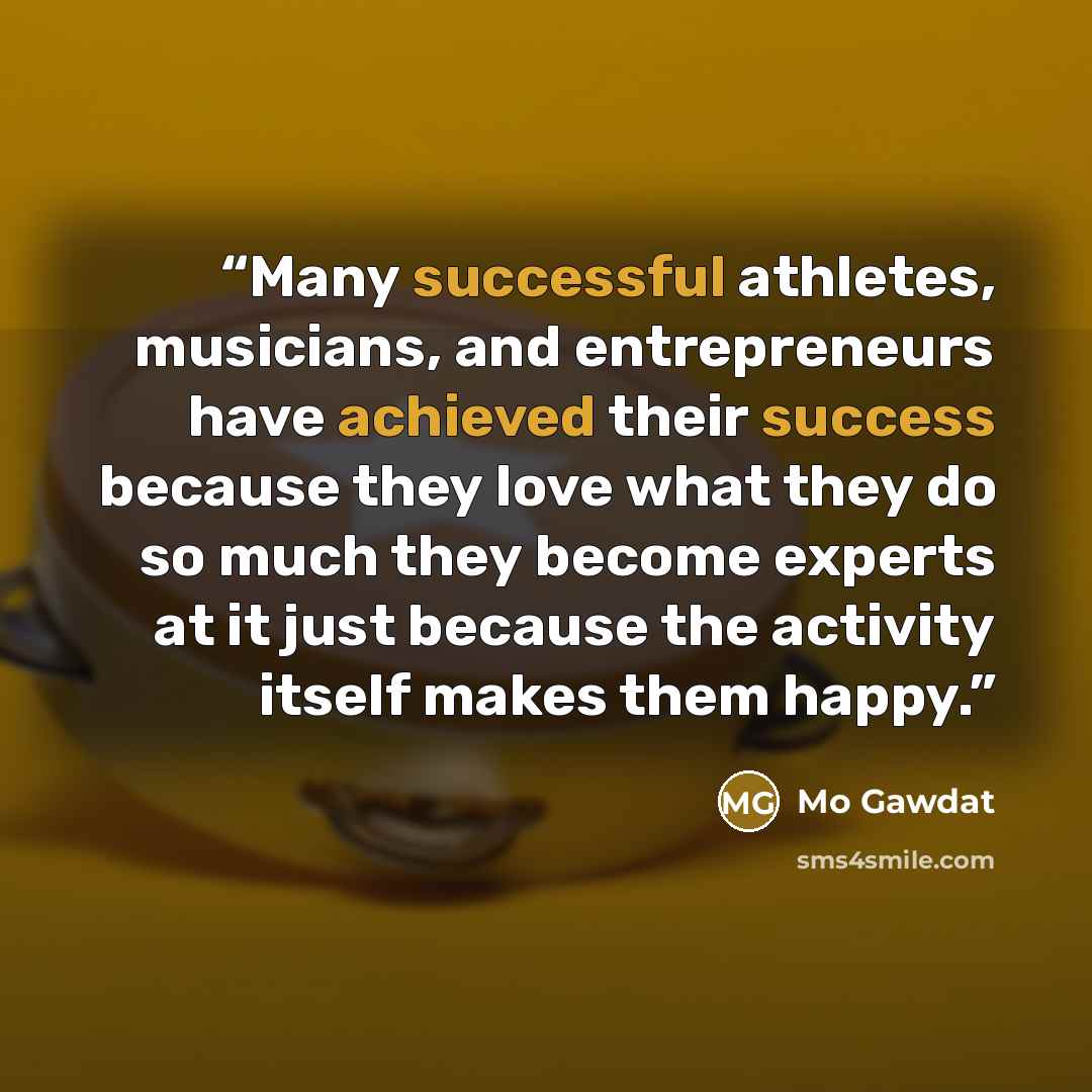 “Many successful athletes, musicians, and entrepreneurs have achieved their success because they love what they do so much they become experts at it just because the activity itself makes them happy.” quote by Mo Gawdat