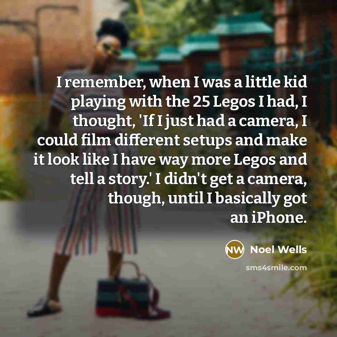 “I remember, when I was a little kid playing with the 25 Legos I had, I thought, 'If I just had a camera, I could film different setups and make it look like I have way more Legos and tell a story.' I didn't get a camera, though, until I basically got an iPhone.” quote by Noel Wells