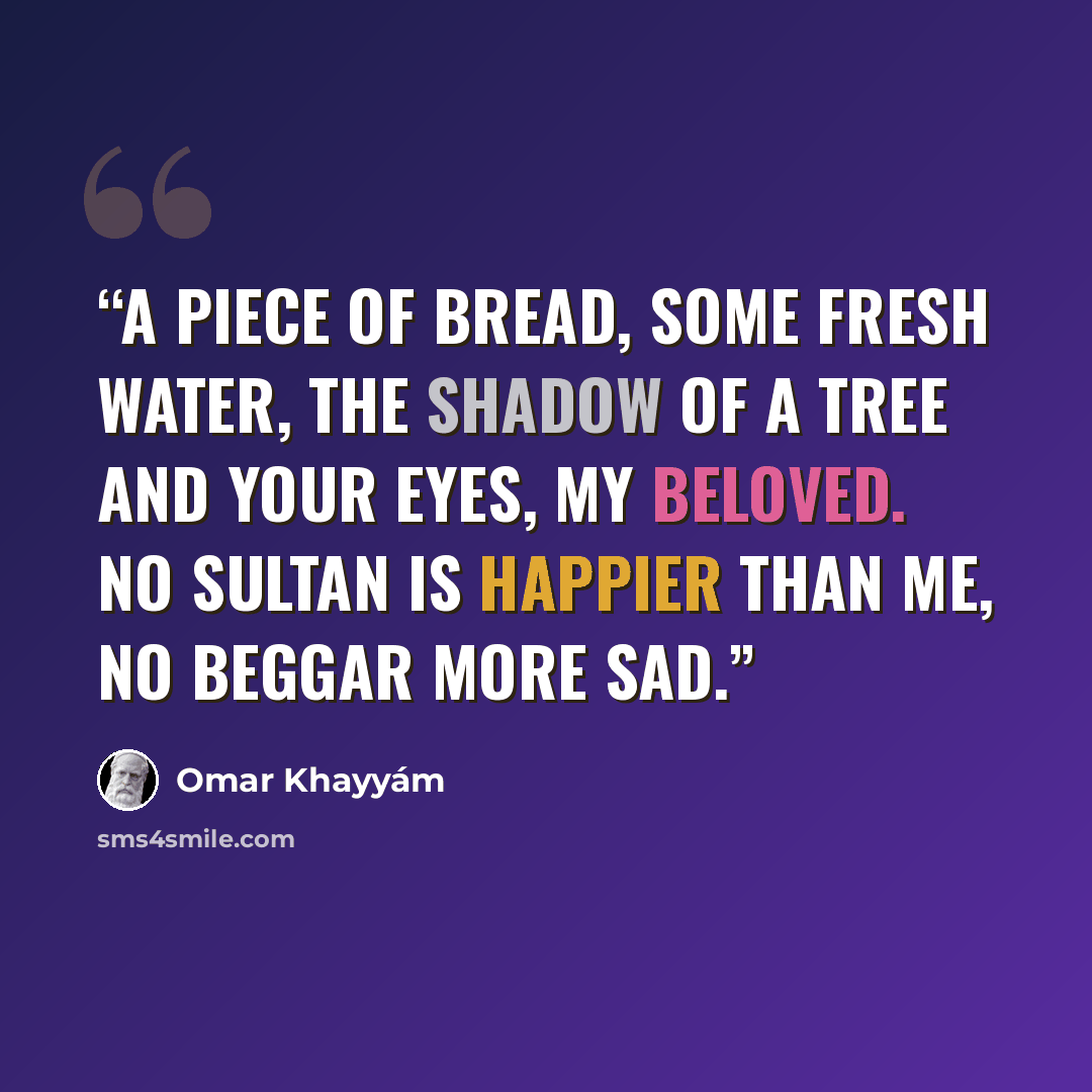 “A piece of bread, some fresh water, the shadow of a tree and your eyes, my beloved. No sultan is happier than me, no beggar more sad.” quote by Omar Khayyám