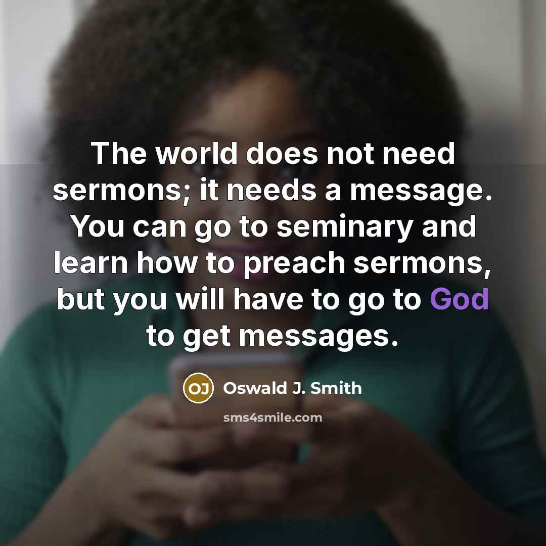 “The world does not need sermons; it needs a message. You can go to seminary and learn how to preach sermons, but you will have to go to God to get messages.” quote by Oswald J. Smith