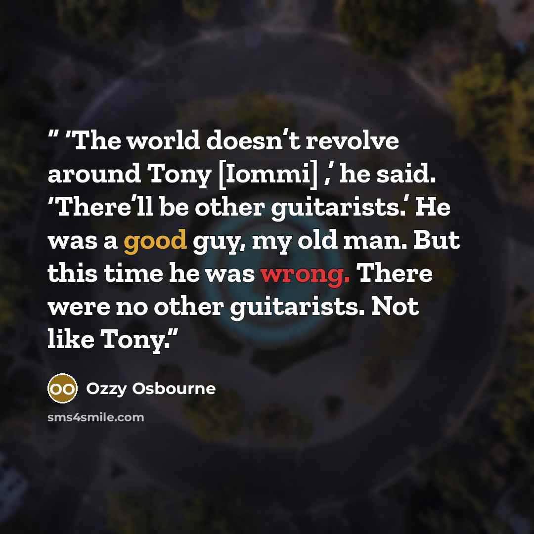 “‘The world doesn’t revolve around Tony [Iommi] ,’ he said. ‘There’ll be other guitarists.’ He was a good guy, my old man. But this time he was wrong. There were no other guitarists. Not like Tony.” quote by Ozzy Osbourne