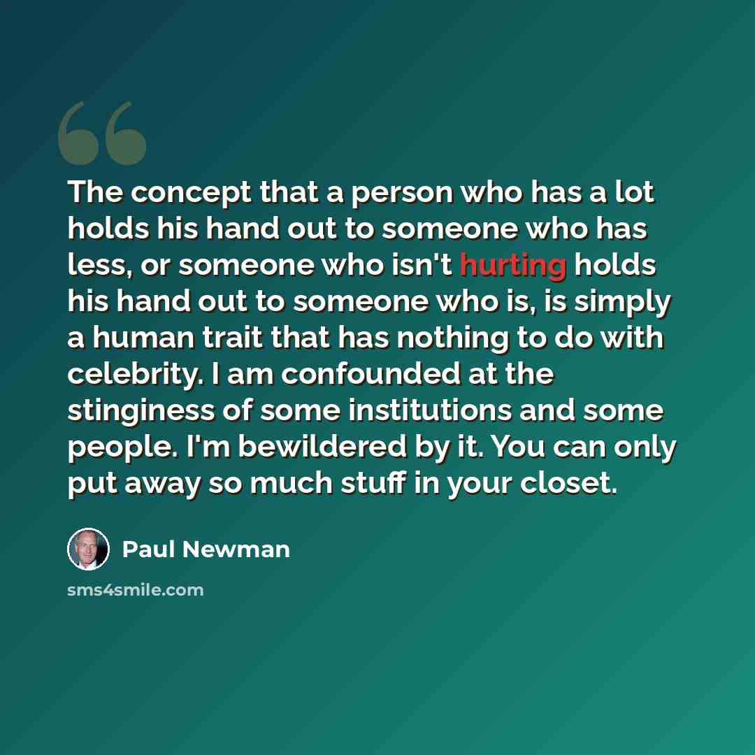 “The concept that a person who has a lot holds his hand out to someone who has less, or someone who isn't hurting holds his hand out to someone who is, is simply a human trait that has nothing to do with celebrity. I am confounded at the stinginess of some institutions and some people. I'm…” quote by Paul Newman