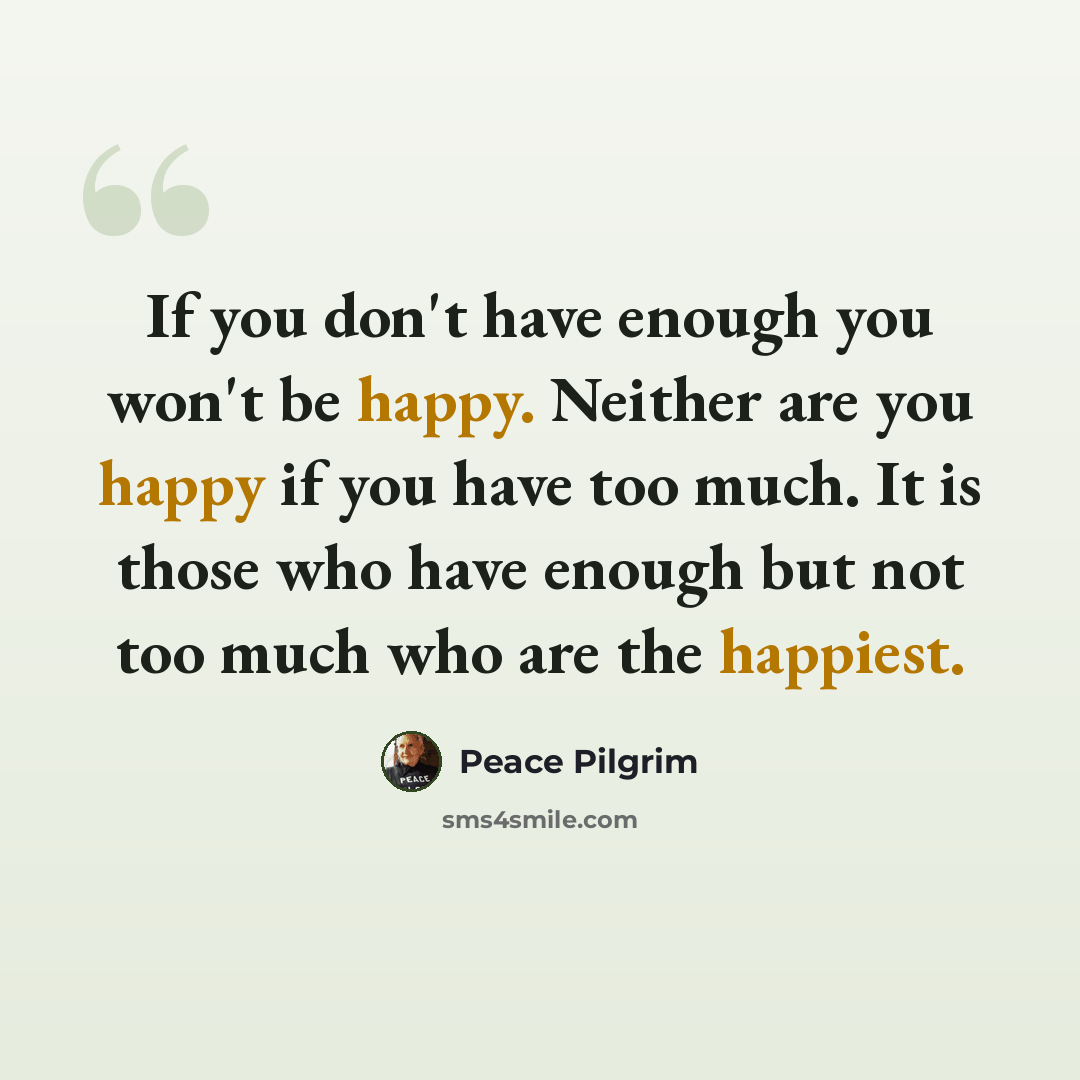 “If you don't have enough you won't be happy. Neither are you happy if you have too much. It is those who have enough but not too much who are the happiest.” quote by Peace Pilgrim