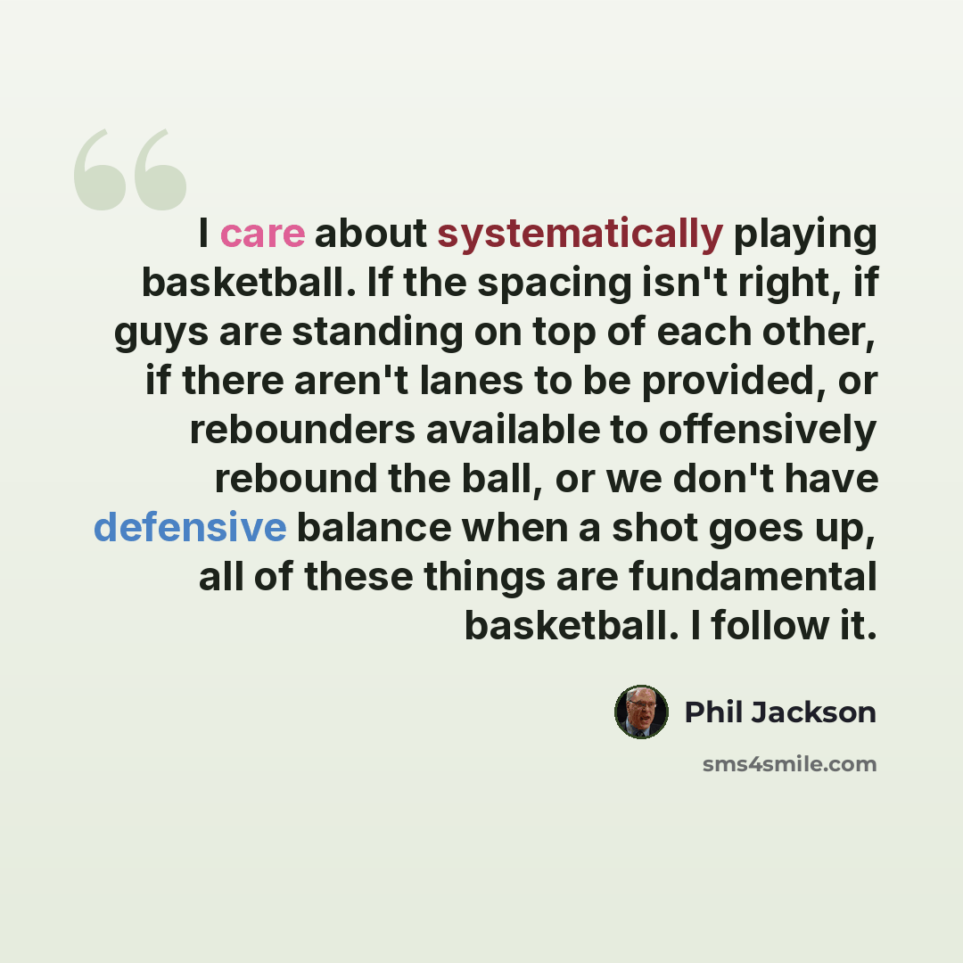 “I care about systematically playing basketball. If the spacing isn't right, if guys are standing on top of each other, if there aren't lanes to be provided, or rebounders available to offensively rebound the ball, or we don't have defensive balance when a shot goes up, all of these things are…” quote by Phil Jackson