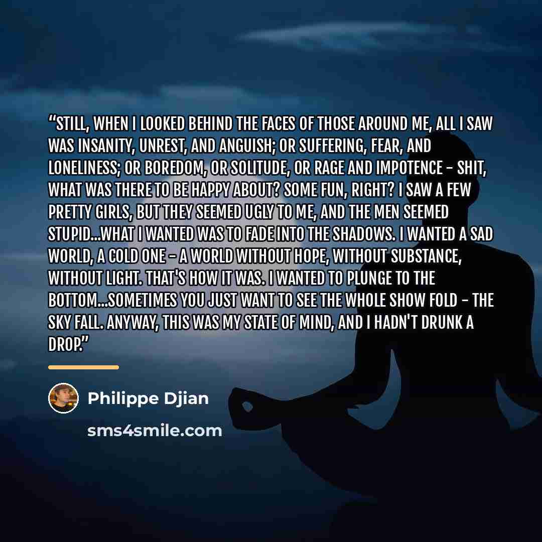 “Still, when I looked behind the faces of those around me, all I saw was insanity, unrest, and anguish; or suffering, fear, and loneliness; or boredom, or solitude, or rage and impotence - shit, what was there to be happy about? Some fun, right? I saw a few pretty girls, but they seemed ugly to me…” quote by Philippe Djian