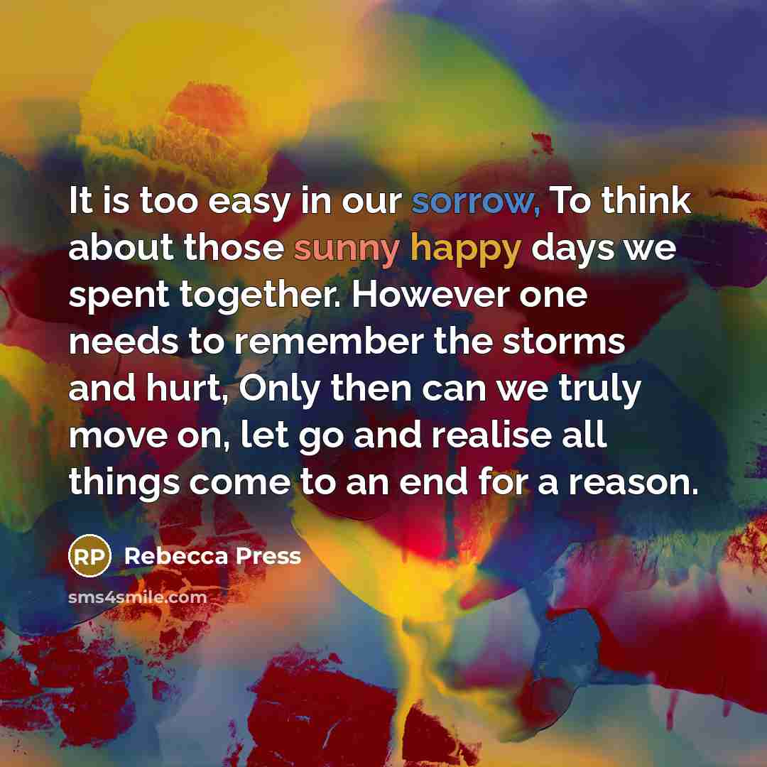 “It is too easy in our sorrow, To think about those sunny happy days we spent together. However one needs to remember the storms and hurt, Only then can we truly move on, let go and realise all things come to an end for a reason.” quote by Rebecca Press
