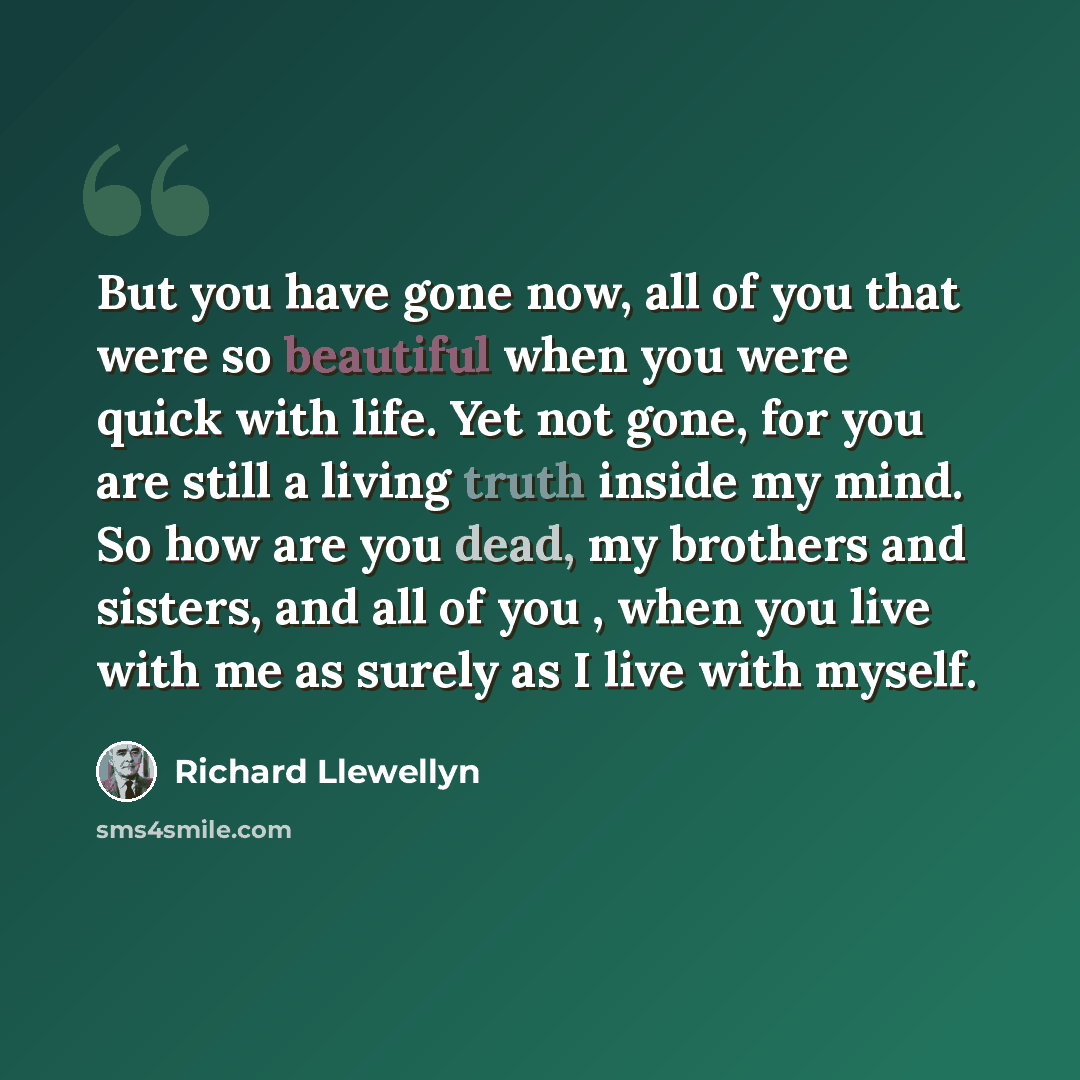 “But you have gone now, all of you that were so beautiful when you were quick with life. Yet not gone, for you are still a living truth inside my mind. So how are you dead, my brothers and sisters, and all of you , when you live with me as surely as I live with myself.” quote by Richard Llewellyn