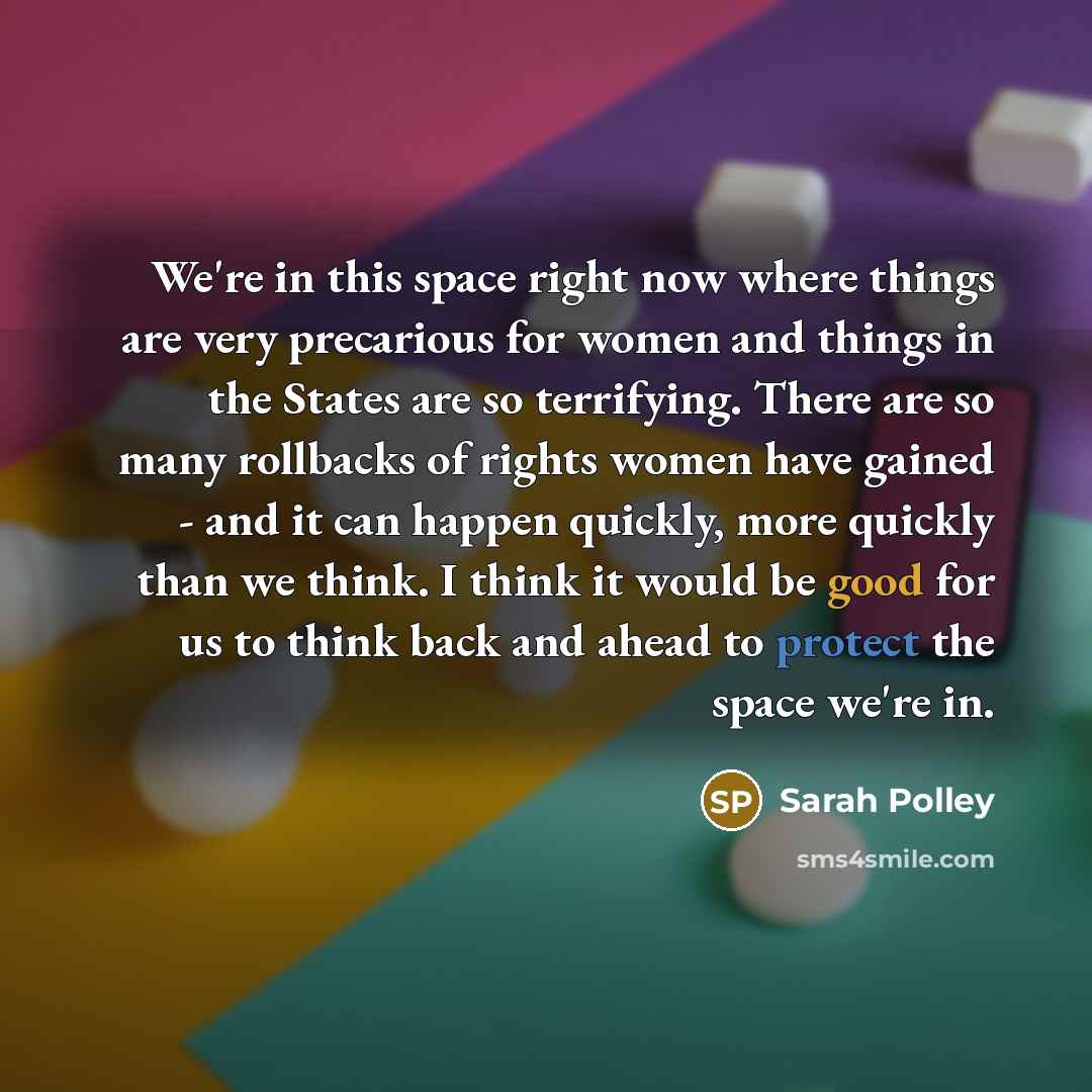 “We're in this space right now where things are very precarious for women and things in the States are so terrifying. There are so many rollbacks of rights women have gained - and it can happen quickly, more quickly than we think. I think it would be good for us to think back and ahead to protect…” quote by Sarah Polley