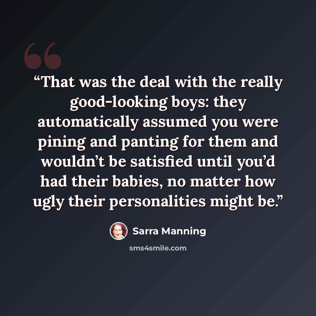 “That was the deal with the really good-looking boys: they automatically assumed you were pining and panting for them and wouldn’t be satisfied until you’d had their babies, no matter how ugly their personalities might be.” quote by Sarra Manning