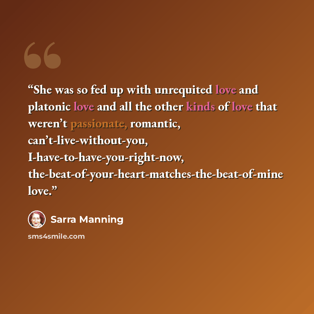 “She was so fed up with unrequited love and platonic love and all the other kinds of love that weren’t passionate, romantic, can’t-live-without-you, I-have-to-have-you-right-now, the-beat-of-your-heart-matches-the-beat-of-mine love.” quote by Sarra Manning