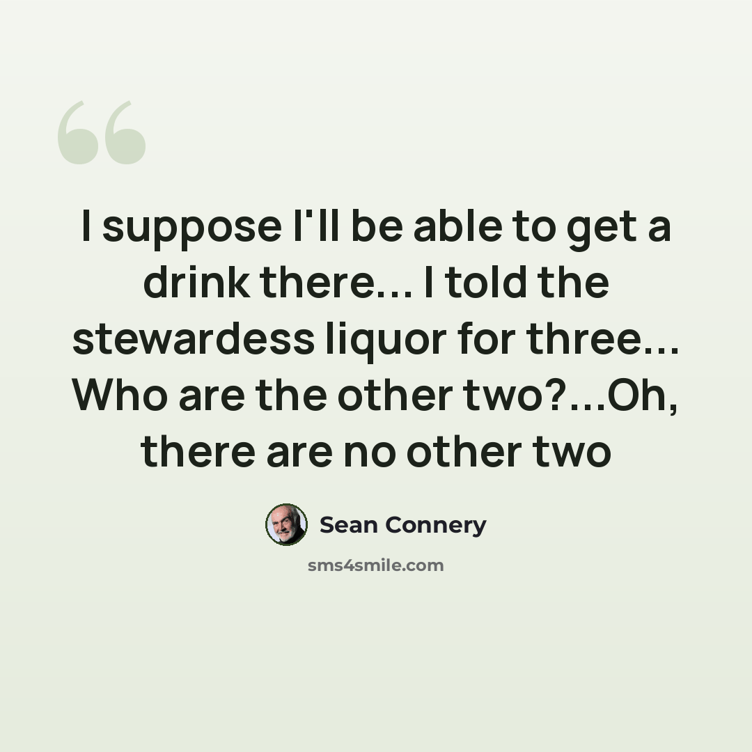 “I suppose I'll be able to get a drink there... I told the stewardess liquor for three... Who are the other two?...Oh, there are no other two” quote by Sean Connery