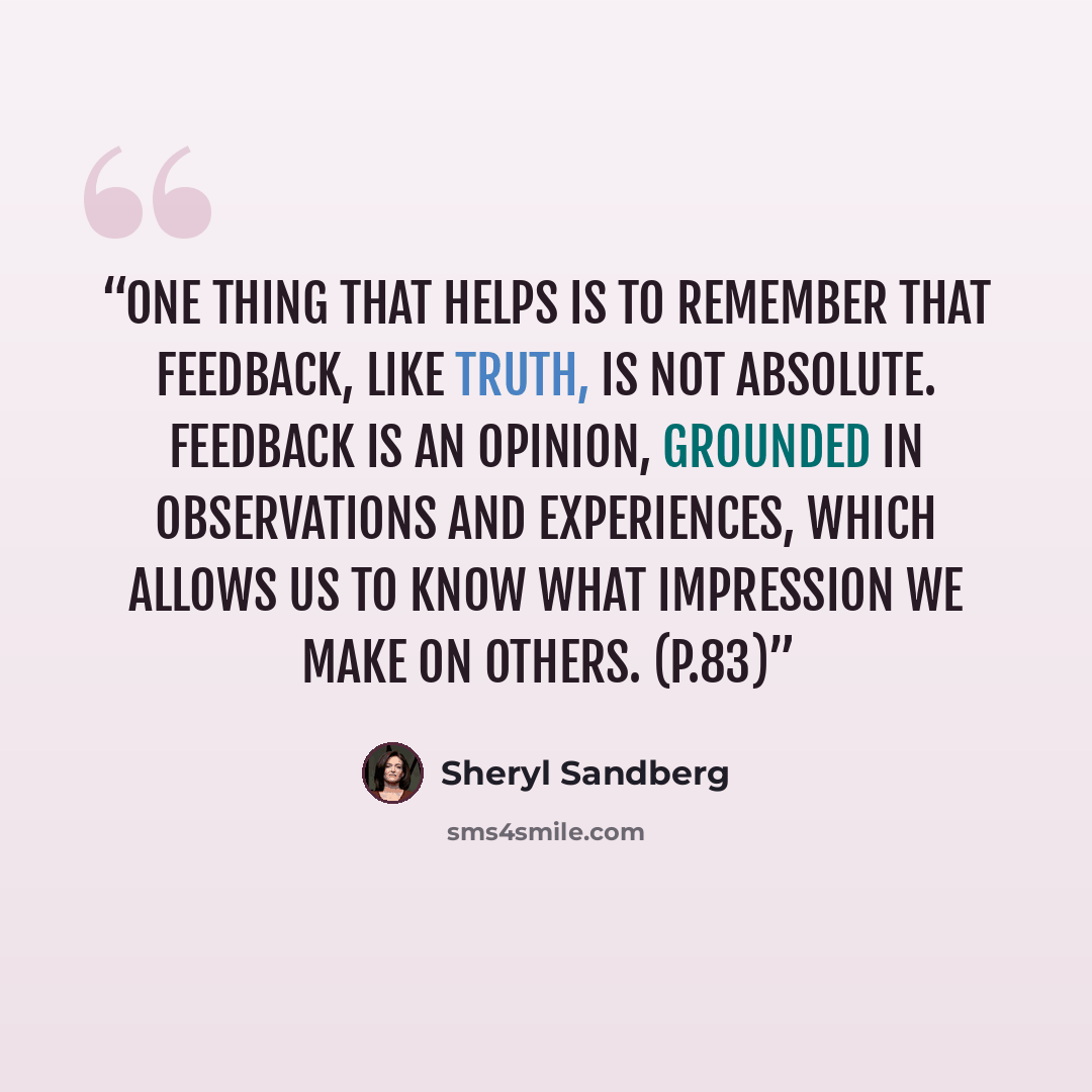“One thing that helps is to remember that feedback, like truth, is not absolute. Feedback is an opinion, grounded in observations and experiences, which allows us to know what impression we make on others. (p.83)” quote by Sheryl Sandberg