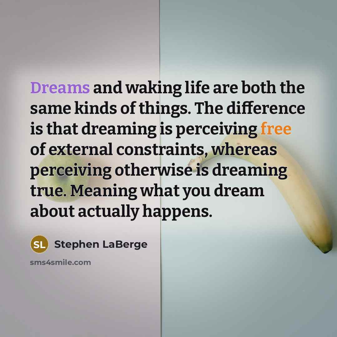 “Dreams and waking life are both the same kinds of things. The difference is that dreaming is perceiving free of external constraints, whereas perceiving otherwise is dreaming true. Meaning what you dream about actually happens.” quote by Stephen LaBerge